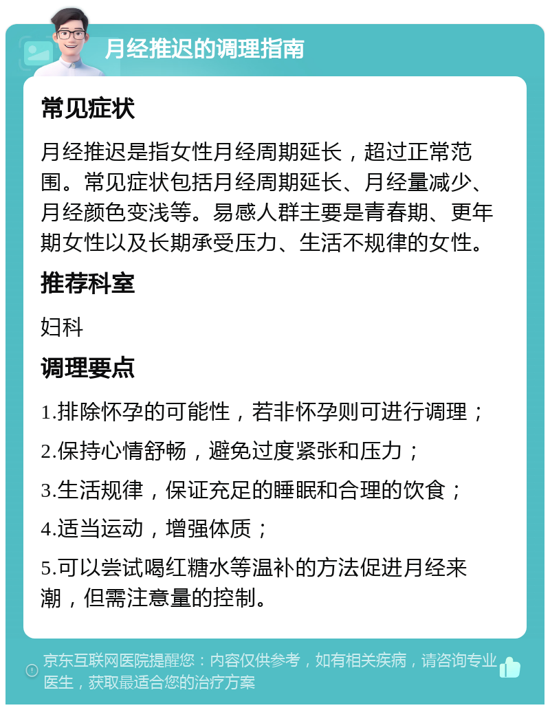 月经推迟的调理指南 常见症状 月经推迟是指女性月经周期延长，超过正常范围。常见症状包括月经周期延长、月经量减少、月经颜色变浅等。易感人群主要是青春期、更年期女性以及长期承受压力、生活不规律的女性。 推荐科室 妇科 调理要点 1.排除怀孕的可能性，若非怀孕则可进行调理； 2.保持心情舒畅，避免过度紧张和压力； 3.生活规律，保证充足的睡眠和合理的饮食； 4.适当运动，增强体质； 5.可以尝试喝红糖水等温补的方法促进月经来潮，但需注意量的控制。