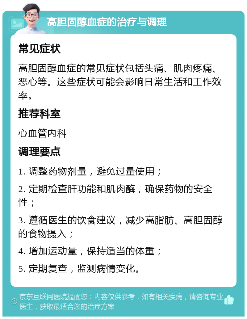 高胆固醇血症的治疗与调理 常见症状 高胆固醇血症的常见症状包括头痛、肌肉疼痛、恶心等。这些症状可能会影响日常生活和工作效率。 推荐科室 心血管内科 调理要点 1. 调整药物剂量，避免过量使用； 2. 定期检查肝功能和肌肉酶，确保药物的安全性； 3. 遵循医生的饮食建议，减少高脂肪、高胆固醇的食物摄入； 4. 增加运动量，保持适当的体重； 5. 定期复查，监测病情变化。