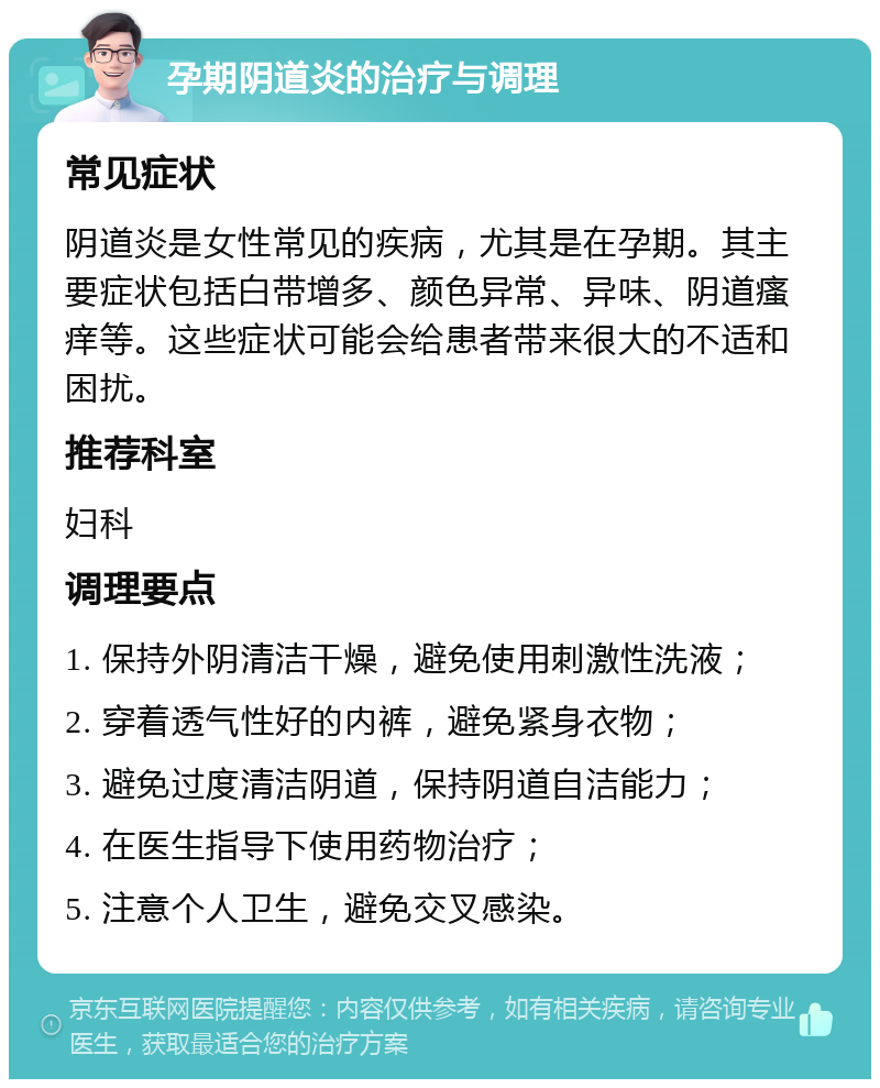 孕期阴道炎的治疗与调理 常见症状 阴道炎是女性常见的疾病，尤其是在孕期。其主要症状包括白带增多、颜色异常、异味、阴道瘙痒等。这些症状可能会给患者带来很大的不适和困扰。 推荐科室 妇科 调理要点 1. 保持外阴清洁干燥，避免使用刺激性洗液； 2. 穿着透气性好的内裤，避免紧身衣物； 3. 避免过度清洁阴道，保持阴道自洁能力； 4. 在医生指导下使用药物治疗； 5. 注意个人卫生，避免交叉感染。