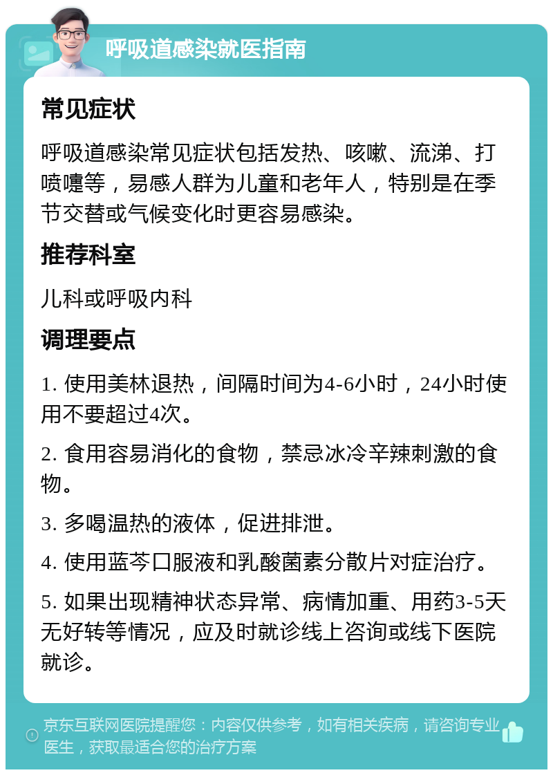 呼吸道感染就医指南 常见症状 呼吸道感染常见症状包括发热、咳嗽、流涕、打喷嚏等，易感人群为儿童和老年人，特别是在季节交替或气候变化时更容易感染。 推荐科室 儿科或呼吸内科 调理要点 1. 使用美林退热，间隔时间为4-6小时，24小时使用不要超过4次。 2. 食用容易消化的食物，禁忌冰冷辛辣刺激的食物。 3. 多喝温热的液体，促进排泄。 4. 使用蓝芩口服液和乳酸菌素分散片对症治疗。 5. 如果出现精神状态异常、病情加重、用药3-5天无好转等情况，应及时就诊线上咨询或线下医院就诊。