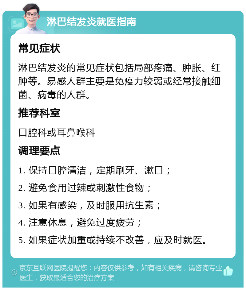 淋巴结发炎就医指南 常见症状 淋巴结发炎的常见症状包括局部疼痛、肿胀、红肿等。易感人群主要是免疫力较弱或经常接触细菌、病毒的人群。 推荐科室 口腔科或耳鼻喉科 调理要点 1. 保持口腔清洁，定期刷牙、漱口； 2. 避免食用过辣或刺激性食物； 3. 如果有感染，及时服用抗生素； 4. 注意休息，避免过度疲劳； 5. 如果症状加重或持续不改善，应及时就医。