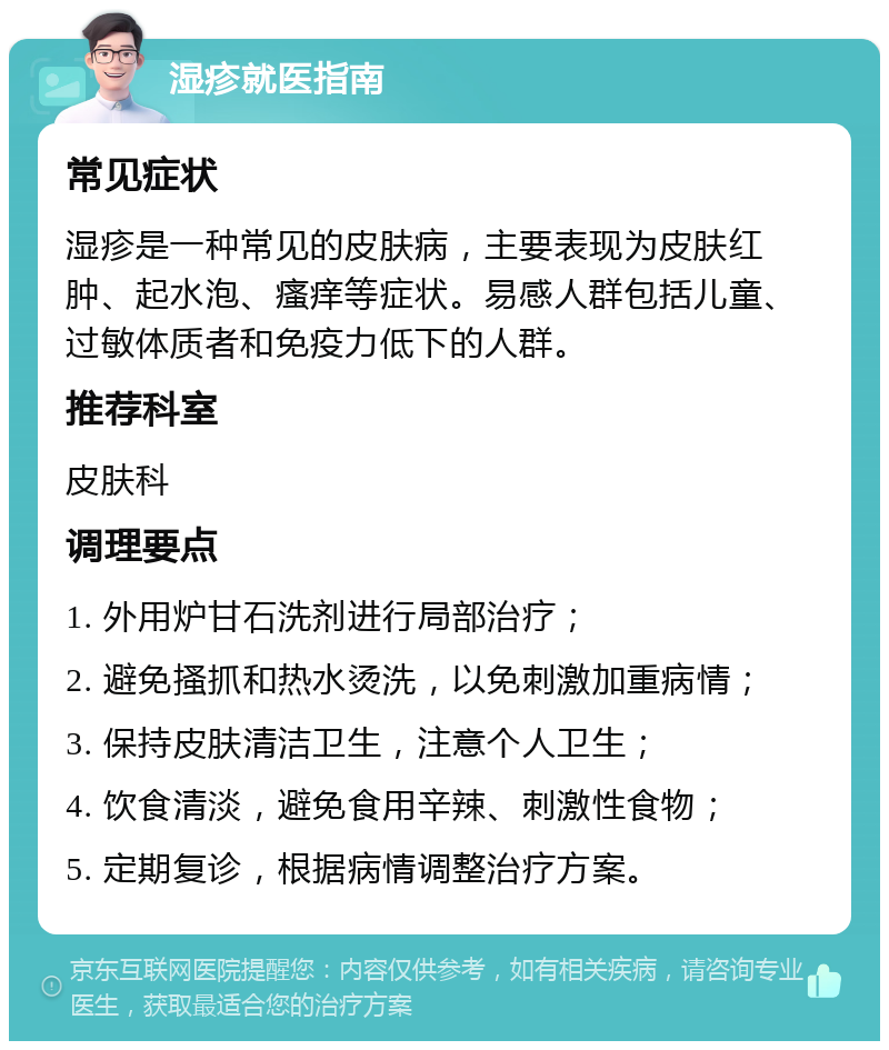 湿疹就医指南 常见症状 湿疹是一种常见的皮肤病，主要表现为皮肤红肿、起水泡、瘙痒等症状。易感人群包括儿童、过敏体质者和免疫力低下的人群。 推荐科室 皮肤科 调理要点 1. 外用炉甘石洗剂进行局部治疗； 2. 避免搔抓和热水烫洗，以免刺激加重病情； 3. 保持皮肤清洁卫生，注意个人卫生； 4. 饮食清淡，避免食用辛辣、刺激性食物； 5. 定期复诊，根据病情调整治疗方案。