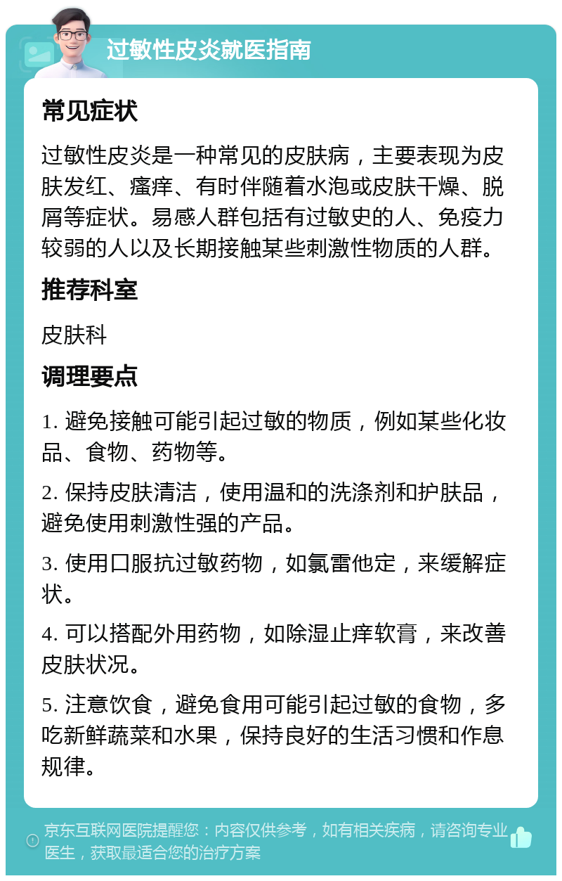 过敏性皮炎就医指南 常见症状 过敏性皮炎是一种常见的皮肤病，主要表现为皮肤发红、瘙痒、有时伴随着水泡或皮肤干燥、脱屑等症状。易感人群包括有过敏史的人、免疫力较弱的人以及长期接触某些刺激性物质的人群。 推荐科室 皮肤科 调理要点 1. 避免接触可能引起过敏的物质，例如某些化妆品、食物、药物等。 2. 保持皮肤清洁，使用温和的洗涤剂和护肤品，避免使用刺激性强的产品。 3. 使用口服抗过敏药物，如氯雷他定，来缓解症状。 4. 可以搭配外用药物，如除湿止痒软膏，来改善皮肤状况。 5. 注意饮食，避免食用可能引起过敏的食物，多吃新鲜蔬菜和水果，保持良好的生活习惯和作息规律。