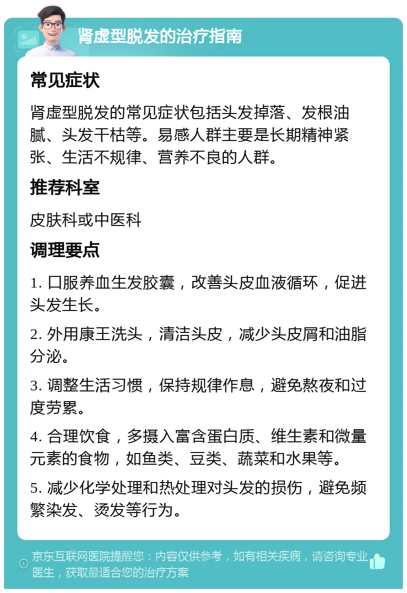 肾虚型脱发的治疗指南 常见症状 肾虚型脱发的常见症状包括头发掉落、发根油腻、头发干枯等。易感人群主要是长期精神紧张、生活不规律、营养不良的人群。 推荐科室 皮肤科或中医科 调理要点 1. 口服养血生发胶囊，改善头皮血液循环，促进头发生长。 2. 外用康王洗头，清洁头皮，减少头皮屑和油脂分泌。 3. 调整生活习惯，保持规律作息，避免熬夜和过度劳累。 4. 合理饮食，多摄入富含蛋白质、维生素和微量元素的食物，如鱼类、豆类、蔬菜和水果等。 5. 减少化学处理和热处理对头发的损伤，避免频繁染发、烫发等行为。