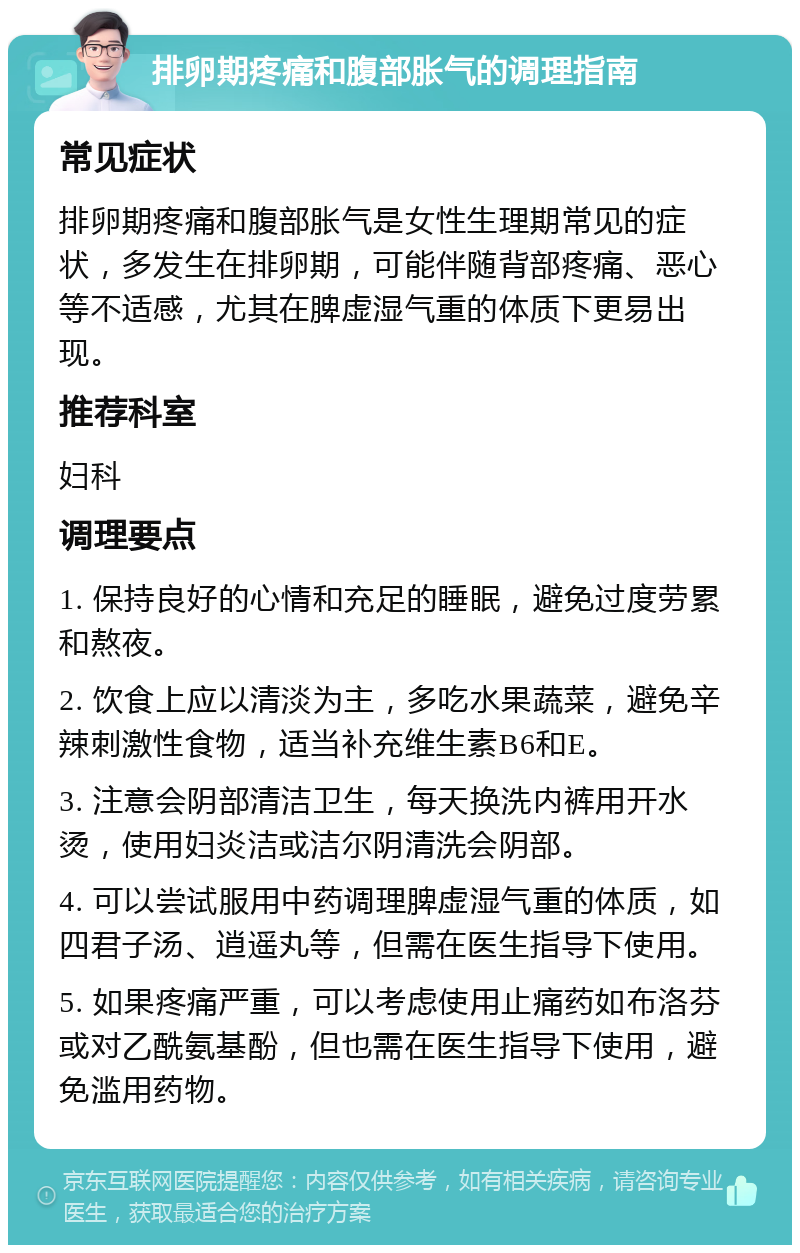 排卵期疼痛和腹部胀气的调理指南 常见症状 排卵期疼痛和腹部胀气是女性生理期常见的症状，多发生在排卵期，可能伴随背部疼痛、恶心等不适感，尤其在脾虚湿气重的体质下更易出现。 推荐科室 妇科 调理要点 1. 保持良好的心情和充足的睡眠，避免过度劳累和熬夜。 2. 饮食上应以清淡为主，多吃水果蔬菜，避免辛辣刺激性食物，适当补充维生素B6和E。 3. 注意会阴部清洁卫生，每天换洗内裤用开水烫，使用妇炎洁或洁尔阴清洗会阴部。 4. 可以尝试服用中药调理脾虚湿气重的体质，如四君子汤、逍遥丸等，但需在医生指导下使用。 5. 如果疼痛严重，可以考虑使用止痛药如布洛芬或对乙酰氨基酚，但也需在医生指导下使用，避免滥用药物。