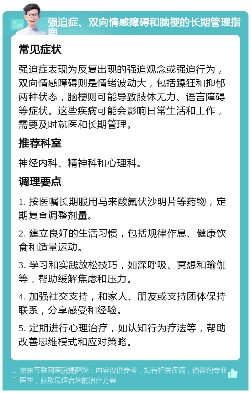 强迫症、双向情感障碍和脑梗的长期管理指南 常见症状 强迫症表现为反复出现的强迫观念或强迫行为，双向情感障碍则是情绪波动大，包括躁狂和抑郁两种状态，脑梗则可能导致肢体无力、语言障碍等症状。这些疾病可能会影响日常生活和工作，需要及时就医和长期管理。 推荐科室 神经内科、精神科和心理科。 调理要点 1. 按医嘱长期服用马来酸氟伏沙明片等药物，定期复查调整剂量。 2. 建立良好的生活习惯，包括规律作息、健康饮食和适量运动。 3. 学习和实践放松技巧，如深呼吸、冥想和瑜伽等，帮助缓解焦虑和压力。 4. 加强社交支持，和家人、朋友或支持团体保持联系，分享感受和经验。 5. 定期进行心理治疗，如认知行为疗法等，帮助改善思维模式和应对策略。