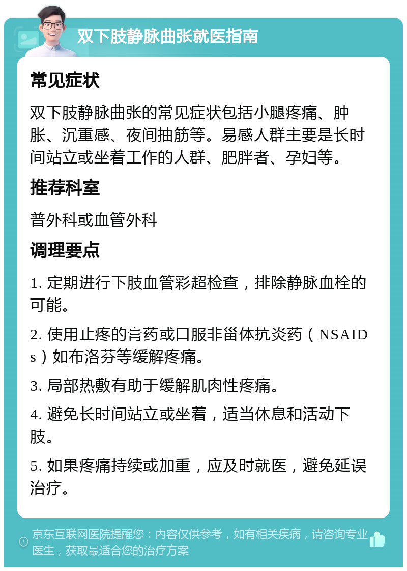 双下肢静脉曲张就医指南 常见症状 双下肢静脉曲张的常见症状包括小腿疼痛、肿胀、沉重感、夜间抽筋等。易感人群主要是长时间站立或坐着工作的人群、肥胖者、孕妇等。 推荐科室 普外科或血管外科 调理要点 1. 定期进行下肢血管彩超检查，排除静脉血栓的可能。 2. 使用止疼的膏药或口服非甾体抗炎药（NSAIDs）如布洛芬等缓解疼痛。 3. 局部热敷有助于缓解肌肉性疼痛。 4. 避免长时间站立或坐着，适当休息和活动下肢。 5. 如果疼痛持续或加重，应及时就医，避免延误治疗。