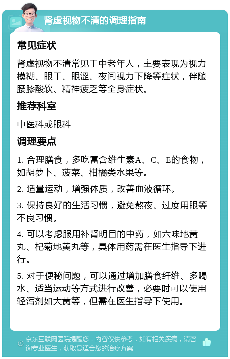 肾虚视物不清的调理指南 常见症状 肾虚视物不清常见于中老年人，主要表现为视力模糊、眼干、眼涩、夜间视力下降等症状，伴随腰膝酸软、精神疲乏等全身症状。 推荐科室 中医科或眼科 调理要点 1. 合理膳食，多吃富含维生素A、C、E的食物，如胡萝卜、菠菜、柑橘类水果等。 2. 适量运动，增强体质，改善血液循环。 3. 保持良好的生活习惯，避免熬夜、过度用眼等不良习惯。 4. 可以考虑服用补肾明目的中药，如六味地黄丸、杞菊地黄丸等，具体用药需在医生指导下进行。 5. 对于便秘问题，可以通过增加膳食纤维、多喝水、适当运动等方式进行改善，必要时可以使用轻泻剂如大黄等，但需在医生指导下使用。