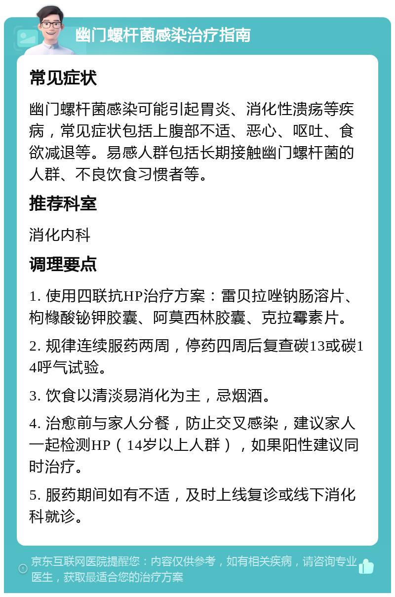 幽门螺杆菌感染治疗指南 常见症状 幽门螺杆菌感染可能引起胃炎、消化性溃疡等疾病，常见症状包括上腹部不适、恶心、呕吐、食欲减退等。易感人群包括长期接触幽门螺杆菌的人群、不良饮食习惯者等。 推荐科室 消化内科 调理要点 1. 使用四联抗HP治疗方案：雷贝拉唑钠肠溶片、枸橼酸铋钾胶囊、阿莫西林胶囊、克拉霉素片。 2. 规律连续服药两周，停药四周后复查碳13或碳14呼气试验。 3. 饮食以清淡易消化为主，忌烟酒。 4. 治愈前与家人分餐，防止交叉感染，建议家人一起检测HP（14岁以上人群），如果阳性建议同时治疗。 5. 服药期间如有不适，及时上线复诊或线下消化科就诊。