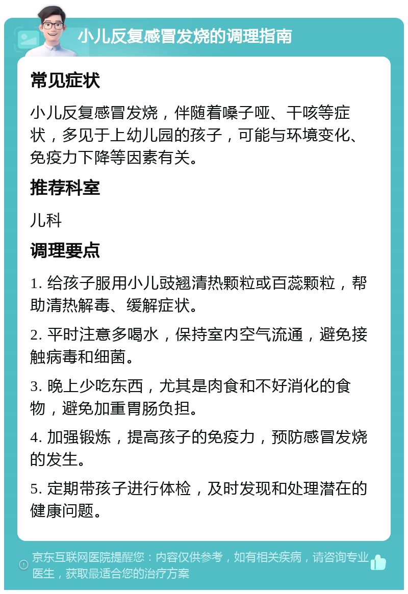 小儿反复感冒发烧的调理指南 常见症状 小儿反复感冒发烧，伴随着嗓子哑、干咳等症状，多见于上幼儿园的孩子，可能与环境变化、免疫力下降等因素有关。 推荐科室 儿科 调理要点 1. 给孩子服用小儿豉翘清热颗粒或百蕊颗粒，帮助清热解毒、缓解症状。 2. 平时注意多喝水，保持室内空气流通，避免接触病毒和细菌。 3. 晚上少吃东西，尤其是肉食和不好消化的食物，避免加重胃肠负担。 4. 加强锻炼，提高孩子的免疫力，预防感冒发烧的发生。 5. 定期带孩子进行体检，及时发现和处理潜在的健康问题。