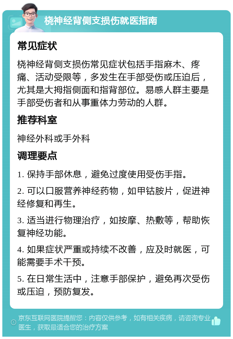 桡神经背侧支损伤就医指南 常见症状 桡神经背侧支损伤常见症状包括手指麻木、疼痛、活动受限等，多发生在手部受伤或压迫后，尤其是大拇指侧面和指背部位。易感人群主要是手部受伤者和从事重体力劳动的人群。 推荐科室 神经外科或手外科 调理要点 1. 保持手部休息，避免过度使用受伤手指。 2. 可以口服营养神经药物，如甲钴胺片，促进神经修复和再生。 3. 适当进行物理治疗，如按摩、热敷等，帮助恢复神经功能。 4. 如果症状严重或持续不改善，应及时就医，可能需要手术干预。 5. 在日常生活中，注意手部保护，避免再次受伤或压迫，预防复发。