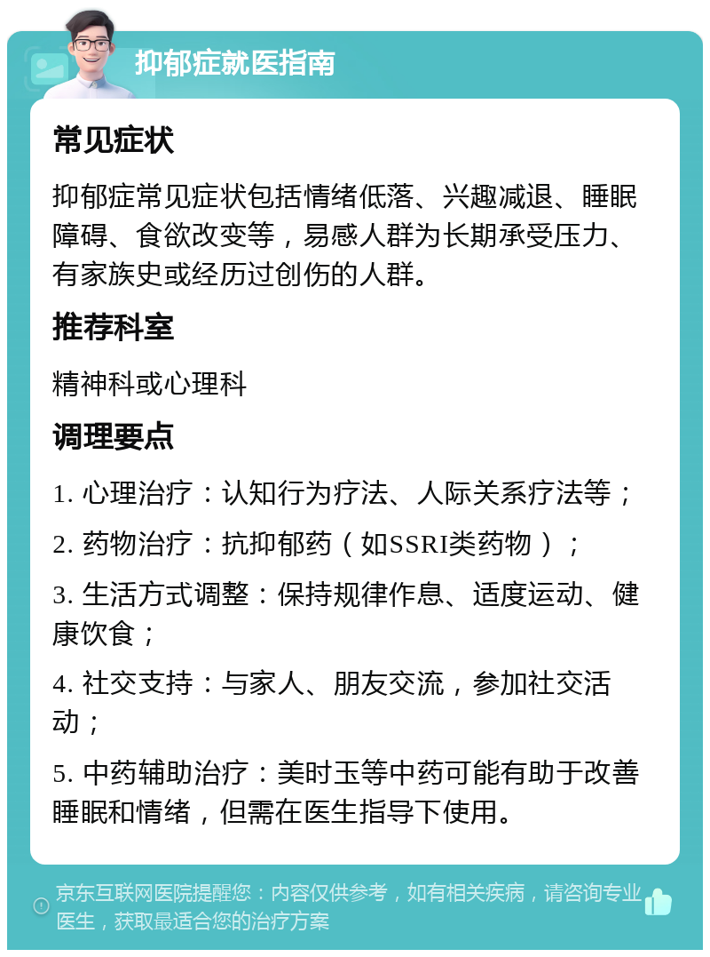 抑郁症就医指南 常见症状 抑郁症常见症状包括情绪低落、兴趣减退、睡眠障碍、食欲改变等，易感人群为长期承受压力、有家族史或经历过创伤的人群。 推荐科室 精神科或心理科 调理要点 1. 心理治疗：认知行为疗法、人际关系疗法等； 2. 药物治疗：抗抑郁药（如SSRI类药物）； 3. 生活方式调整：保持规律作息、适度运动、健康饮食； 4. 社交支持：与家人、朋友交流，参加社交活动； 5. 中药辅助治疗：美时玉等中药可能有助于改善睡眠和情绪，但需在医生指导下使用。