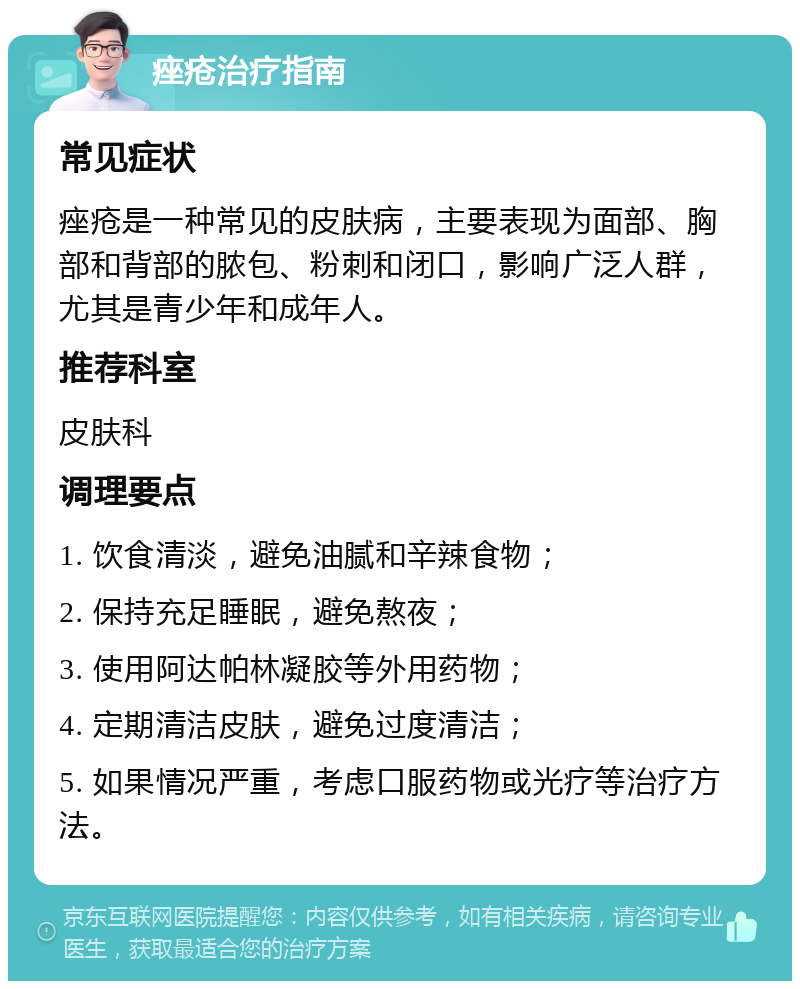 痤疮治疗指南 常见症状 痤疮是一种常见的皮肤病，主要表现为面部、胸部和背部的脓包、粉刺和闭口，影响广泛人群，尤其是青少年和成年人。 推荐科室 皮肤科 调理要点 1. 饮食清淡，避免油腻和辛辣食物； 2. 保持充足睡眠，避免熬夜； 3. 使用阿达帕林凝胶等外用药物； 4. 定期清洁皮肤，避免过度清洁； 5. 如果情况严重，考虑口服药物或光疗等治疗方法。