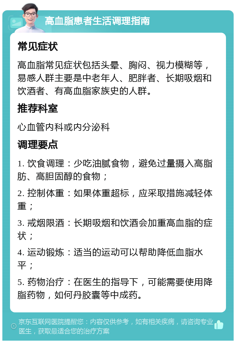 高血脂患者生活调理指南 常见症状 高血脂常见症状包括头晕、胸闷、视力模糊等，易感人群主要是中老年人、肥胖者、长期吸烟和饮酒者、有高血脂家族史的人群。 推荐科室 心血管内科或内分泌科 调理要点 1. 饮食调理：少吃油腻食物，避免过量摄入高脂肪、高胆固醇的食物； 2. 控制体重：如果体重超标，应采取措施减轻体重； 3. 戒烟限酒：长期吸烟和饮酒会加重高血脂的症状； 4. 运动锻炼：适当的运动可以帮助降低血脂水平； 5. 药物治疗：在医生的指导下，可能需要使用降脂药物，如何丹胶囊等中成药。