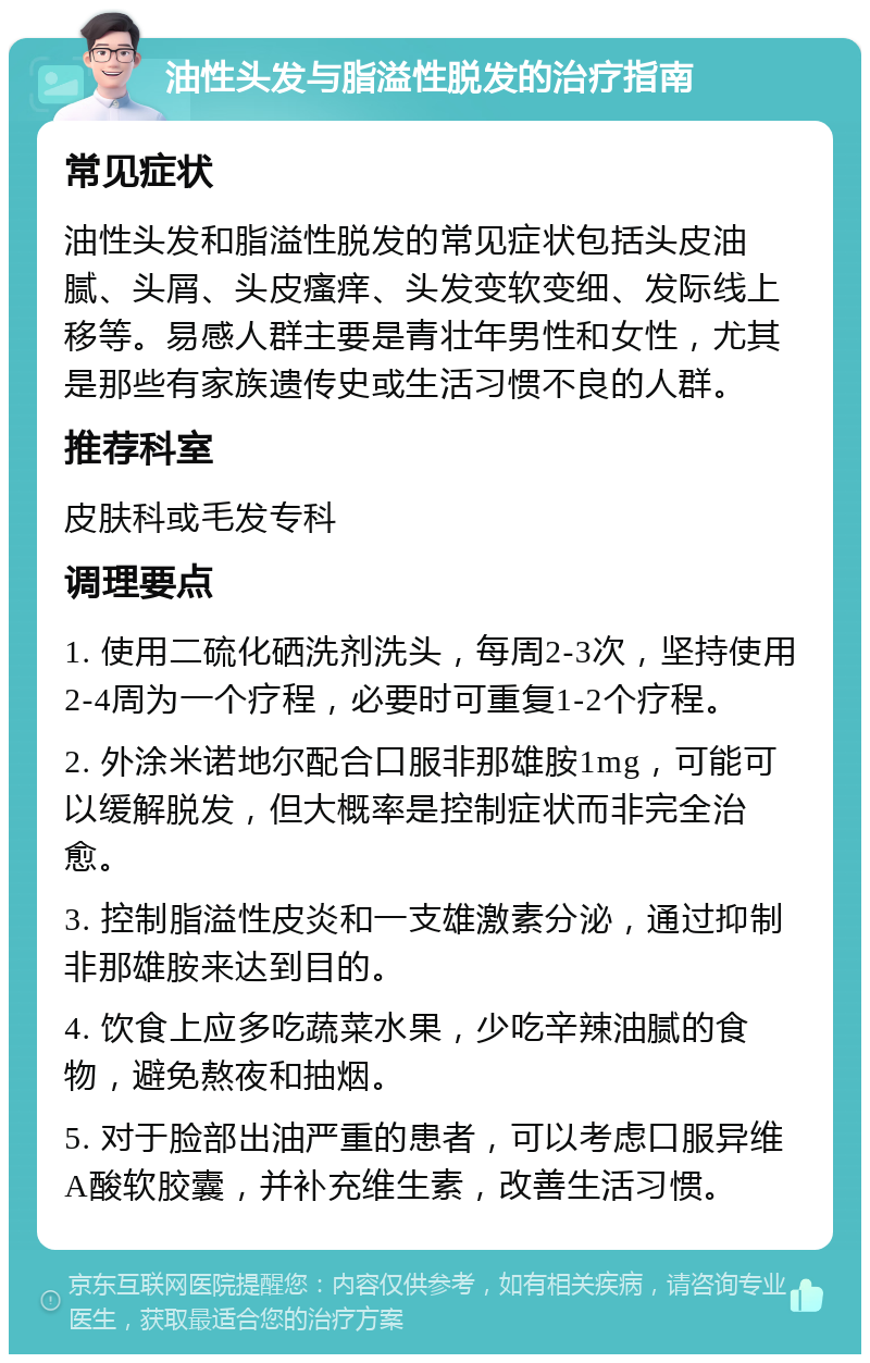 油性头发与脂溢性脱发的治疗指南 常见症状 油性头发和脂溢性脱发的常见症状包括头皮油腻、头屑、头皮瘙痒、头发变软变细、发际线上移等。易感人群主要是青壮年男性和女性，尤其是那些有家族遗传史或生活习惯不良的人群。 推荐科室 皮肤科或毛发专科 调理要点 1. 使用二硫化硒洗剂洗头，每周2-3次，坚持使用2-4周为一个疗程，必要时可重复1-2个疗程。 2. 外涂米诺地尔配合口服非那雄胺1mg，可能可以缓解脱发，但大概率是控制症状而非完全治愈。 3. 控制脂溢性皮炎和一支雄激素分泌，通过抑制非那雄胺来达到目的。 4. 饮食上应多吃蔬菜水果，少吃辛辣油腻的食物，避免熬夜和抽烟。 5. 对于脸部出油严重的患者，可以考虑口服异维A酸软胶囊，并补充维生素，改善生活习惯。