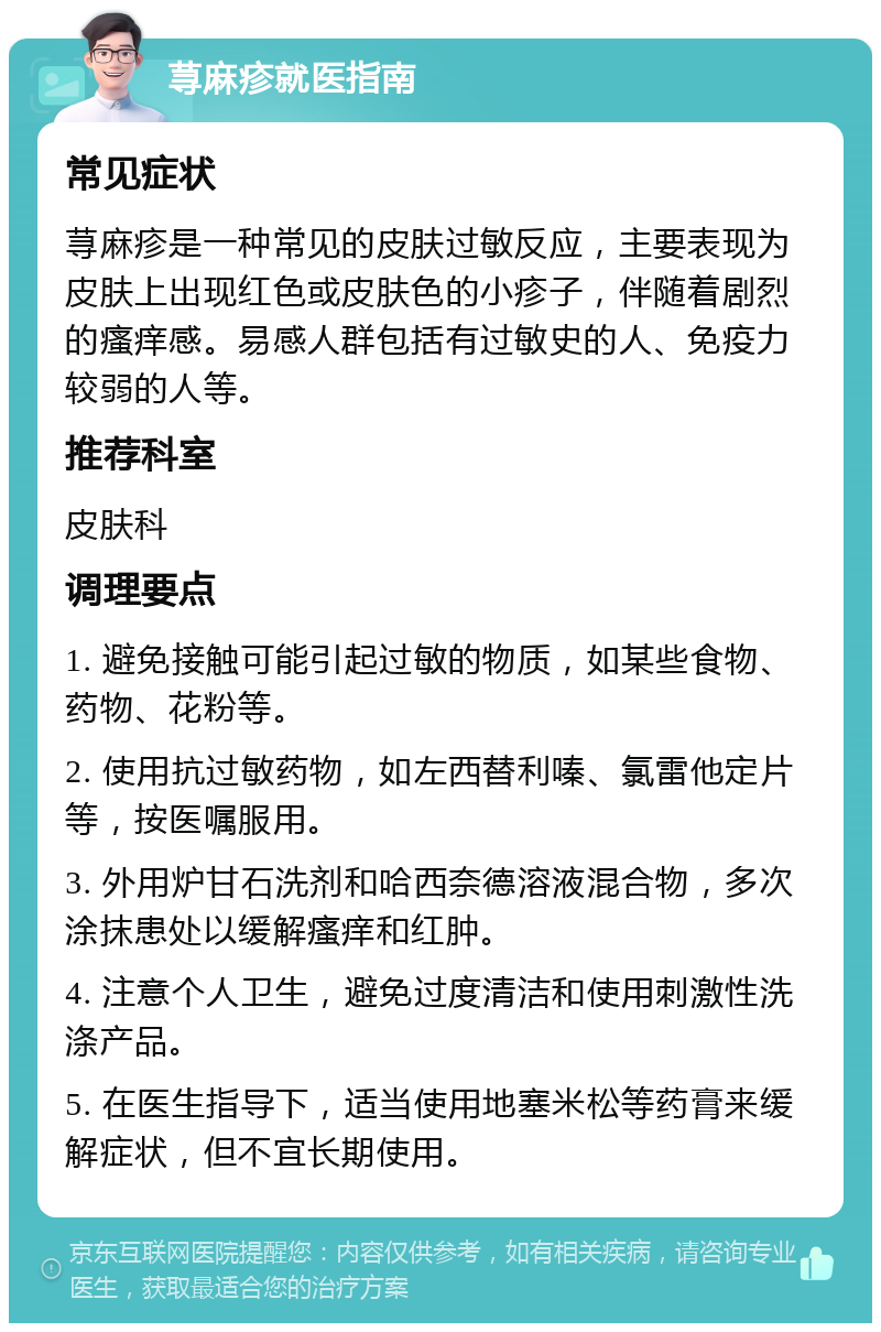 荨麻疹就医指南 常见症状 荨麻疹是一种常见的皮肤过敏反应，主要表现为皮肤上出现红色或皮肤色的小疹子，伴随着剧烈的瘙痒感。易感人群包括有过敏史的人、免疫力较弱的人等。 推荐科室 皮肤科 调理要点 1. 避免接触可能引起过敏的物质，如某些食物、药物、花粉等。 2. 使用抗过敏药物，如左西替利嗪、氯雷他定片等，按医嘱服用。 3. 外用炉甘石洗剂和哈西奈德溶液混合物，多次涂抹患处以缓解瘙痒和红肿。 4. 注意个人卫生，避免过度清洁和使用刺激性洗涤产品。 5. 在医生指导下，适当使用地塞米松等药膏来缓解症状，但不宜长期使用。