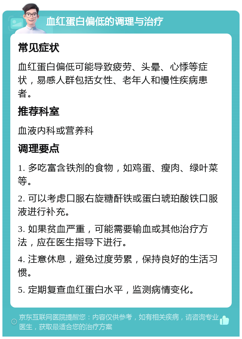 血红蛋白偏低的调理与治疗 常见症状 血红蛋白偏低可能导致疲劳、头晕、心悸等症状，易感人群包括女性、老年人和慢性疾病患者。 推荐科室 血液内科或营养科 调理要点 1. 多吃富含铁剂的食物，如鸡蛋、瘦肉、绿叶菜等。 2. 可以考虑口服右旋糖酐铁或蛋白琥珀酸铁口服液进行补充。 3. 如果贫血严重，可能需要输血或其他治疗方法，应在医生指导下进行。 4. 注意休息，避免过度劳累，保持良好的生活习惯。 5. 定期复查血红蛋白水平，监测病情变化。