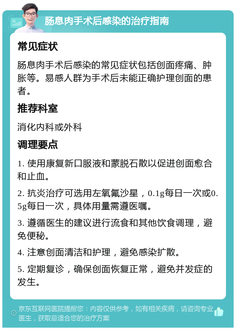 肠息肉手术后感染的治疗指南 常见症状 肠息肉手术后感染的常见症状包括创面疼痛、肿胀等。易感人群为手术后未能正确护理创面的患者。 推荐科室 消化内科或外科 调理要点 1. 使用康复新口服液和蒙脱石散以促进创面愈合和止血。 2. 抗炎治疗可选用左氧氟沙星，0.1g每日一次或0.5g每日一次，具体用量需遵医嘱。 3. 遵循医生的建议进行流食和其他饮食调理，避免便秘。 4. 注意创面清洁和护理，避免感染扩散。 5. 定期复诊，确保创面恢复正常，避免并发症的发生。