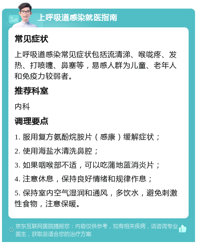 上呼吸道感染就医指南 常见症状 上呼吸道感染常见症状包括流清涕、喉咙疼、发热、打喷嚏、鼻塞等，易感人群为儿童、老年人和免疫力较弱者。 推荐科室 内科 调理要点 1. 服用复方氨酚烷胺片（感康）缓解症状； 2. 使用海盐水清洗鼻腔； 3. 如果咽喉部不适，可以吃蒲地蓝消炎片； 4. 注意休息，保持良好情绪和规律作息； 5. 保持室内空气湿润和通风，多饮水，避免刺激性食物，注意保暖。