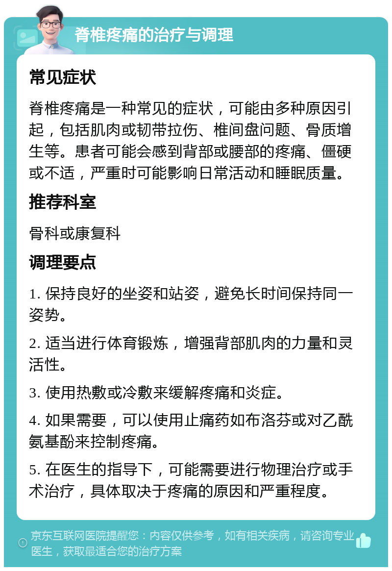 脊椎疼痛的治疗与调理 常见症状 脊椎疼痛是一种常见的症状，可能由多种原因引起，包括肌肉或韧带拉伤、椎间盘问题、骨质增生等。患者可能会感到背部或腰部的疼痛、僵硬或不适，严重时可能影响日常活动和睡眠质量。 推荐科室 骨科或康复科 调理要点 1. 保持良好的坐姿和站姿，避免长时间保持同一姿势。 2. 适当进行体育锻炼，增强背部肌肉的力量和灵活性。 3. 使用热敷或冷敷来缓解疼痛和炎症。 4. 如果需要，可以使用止痛药如布洛芬或对乙酰氨基酚来控制疼痛。 5. 在医生的指导下，可能需要进行物理治疗或手术治疗，具体取决于疼痛的原因和严重程度。