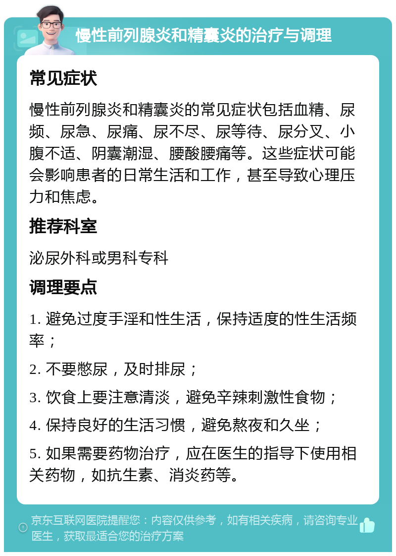 慢性前列腺炎和精囊炎的治疗与调理 常见症状 慢性前列腺炎和精囊炎的常见症状包括血精、尿频、尿急、尿痛、尿不尽、尿等待、尿分叉、小腹不适、阴囊潮湿、腰酸腰痛等。这些症状可能会影响患者的日常生活和工作，甚至导致心理压力和焦虑。 推荐科室 泌尿外科或男科专科 调理要点 1. 避免过度手淫和性生活，保持适度的性生活频率； 2. 不要憋尿，及时排尿； 3. 饮食上要注意清淡，避免辛辣刺激性食物； 4. 保持良好的生活习惯，避免熬夜和久坐； 5. 如果需要药物治疗，应在医生的指导下使用相关药物，如抗生素、消炎药等。