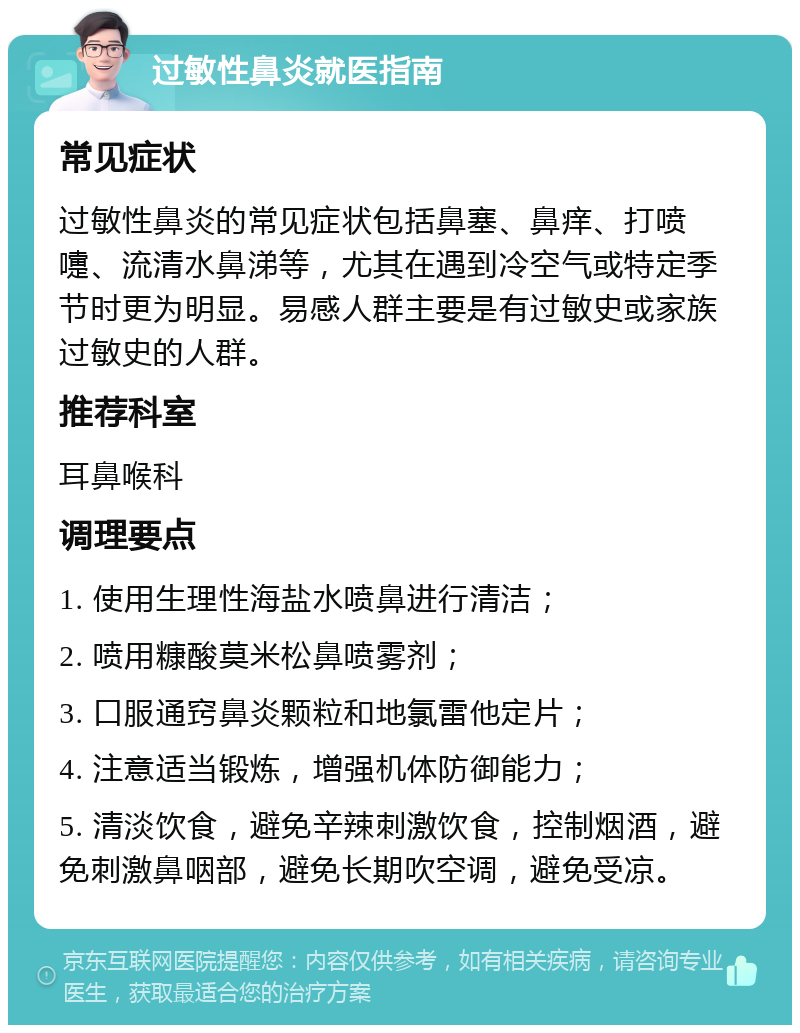 过敏性鼻炎就医指南 常见症状 过敏性鼻炎的常见症状包括鼻塞、鼻痒、打喷嚏、流清水鼻涕等，尤其在遇到冷空气或特定季节时更为明显。易感人群主要是有过敏史或家族过敏史的人群。 推荐科室 耳鼻喉科 调理要点 1. 使用生理性海盐水喷鼻进行清洁； 2. 喷用糠酸莫米松鼻喷雾剂； 3. 口服通窍鼻炎颗粒和地氯雷他定片； 4. 注意适当锻炼，增强机体防御能力； 5. 清淡饮食，避免辛辣刺激饮食，控制烟酒，避免刺激鼻咽部，避免长期吹空调，避免受凉。