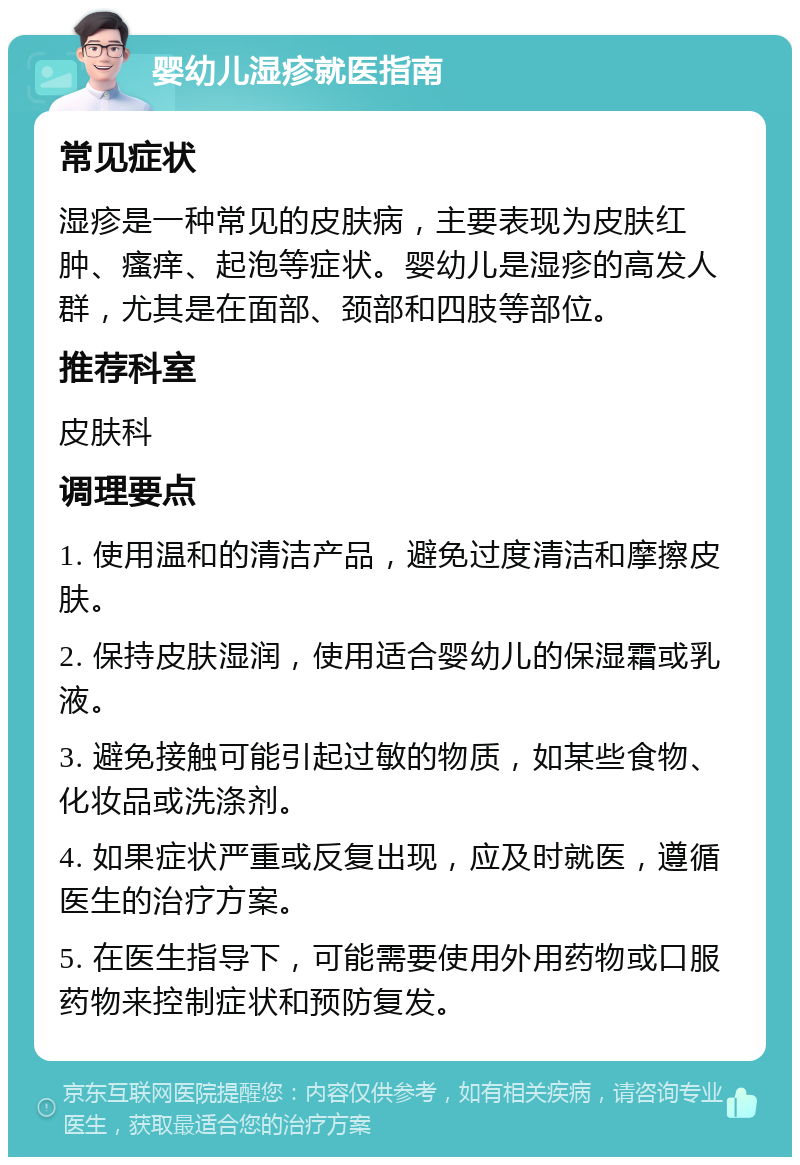 婴幼儿湿疹就医指南 常见症状 湿疹是一种常见的皮肤病，主要表现为皮肤红肿、瘙痒、起泡等症状。婴幼儿是湿疹的高发人群，尤其是在面部、颈部和四肢等部位。 推荐科室 皮肤科 调理要点 1. 使用温和的清洁产品，避免过度清洁和摩擦皮肤。 2. 保持皮肤湿润，使用适合婴幼儿的保湿霜或乳液。 3. 避免接触可能引起过敏的物质，如某些食物、化妆品或洗涤剂。 4. 如果症状严重或反复出现，应及时就医，遵循医生的治疗方案。 5. 在医生指导下，可能需要使用外用药物或口服药物来控制症状和预防复发。