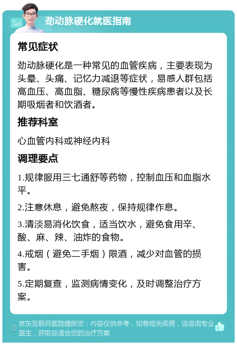 劲动脉硬化就医指南 常见症状 劲动脉硬化是一种常见的血管疾病，主要表现为头晕、头痛、记忆力减退等症状，易感人群包括高血压、高血脂、糖尿病等慢性疾病患者以及长期吸烟者和饮酒者。 推荐科室 心血管内科或神经内科 调理要点 1.规律服用三七通舒等药物，控制血压和血脂水平。 2.注意休息，避免熬夜，保持规律作息。 3.清淡易消化饮食，适当饮水，避免食用辛、酸、麻、辣、油炸的食物。 4.戒烟（避免二手烟）限酒，减少对血管的损害。 5.定期复查，监测病情变化，及时调整治疗方案。