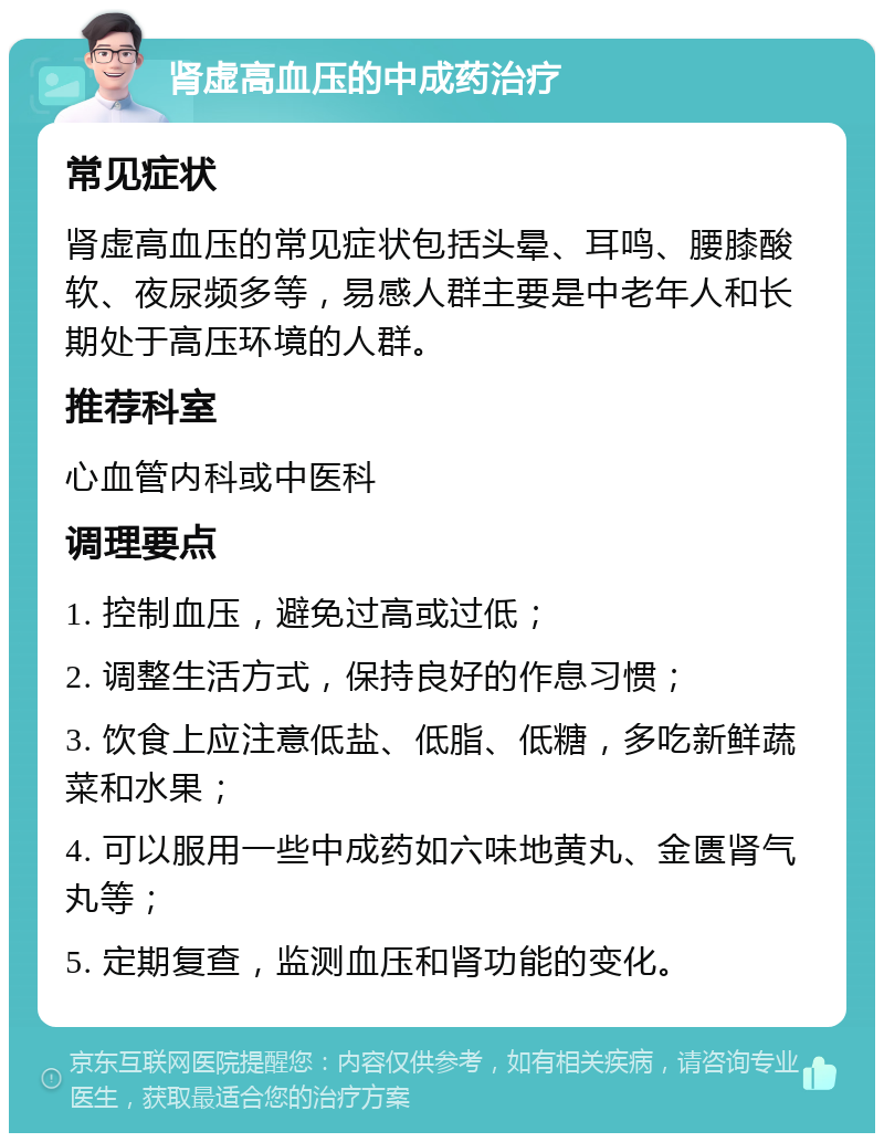 肾虚高血压的中成药治疗 常见症状 肾虚高血压的常见症状包括头晕、耳鸣、腰膝酸软、夜尿频多等，易感人群主要是中老年人和长期处于高压环境的人群。 推荐科室 心血管内科或中医科 调理要点 1. 控制血压，避免过高或过低； 2. 调整生活方式，保持良好的作息习惯； 3. 饮食上应注意低盐、低脂、低糖，多吃新鲜蔬菜和水果； 4. 可以服用一些中成药如六味地黄丸、金匮肾气丸等； 5. 定期复查，监测血压和肾功能的变化。