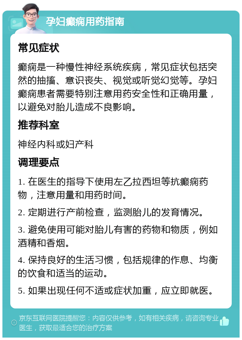 孕妇癫痫用药指南 常见症状 癫痫是一种慢性神经系统疾病，常见症状包括突然的抽搐、意识丧失、视觉或听觉幻觉等。孕妇癫痫患者需要特别注意用药安全性和正确用量，以避免对胎儿造成不良影响。 推荐科室 神经内科或妇产科 调理要点 1. 在医生的指导下使用左乙拉西坦等抗癫痫药物，注意用量和用药时间。 2. 定期进行产前检查，监测胎儿的发育情况。 3. 避免使用可能对胎儿有害的药物和物质，例如酒精和香烟。 4. 保持良好的生活习惯，包括规律的作息、均衡的饮食和适当的运动。 5. 如果出现任何不适或症状加重，应立即就医。