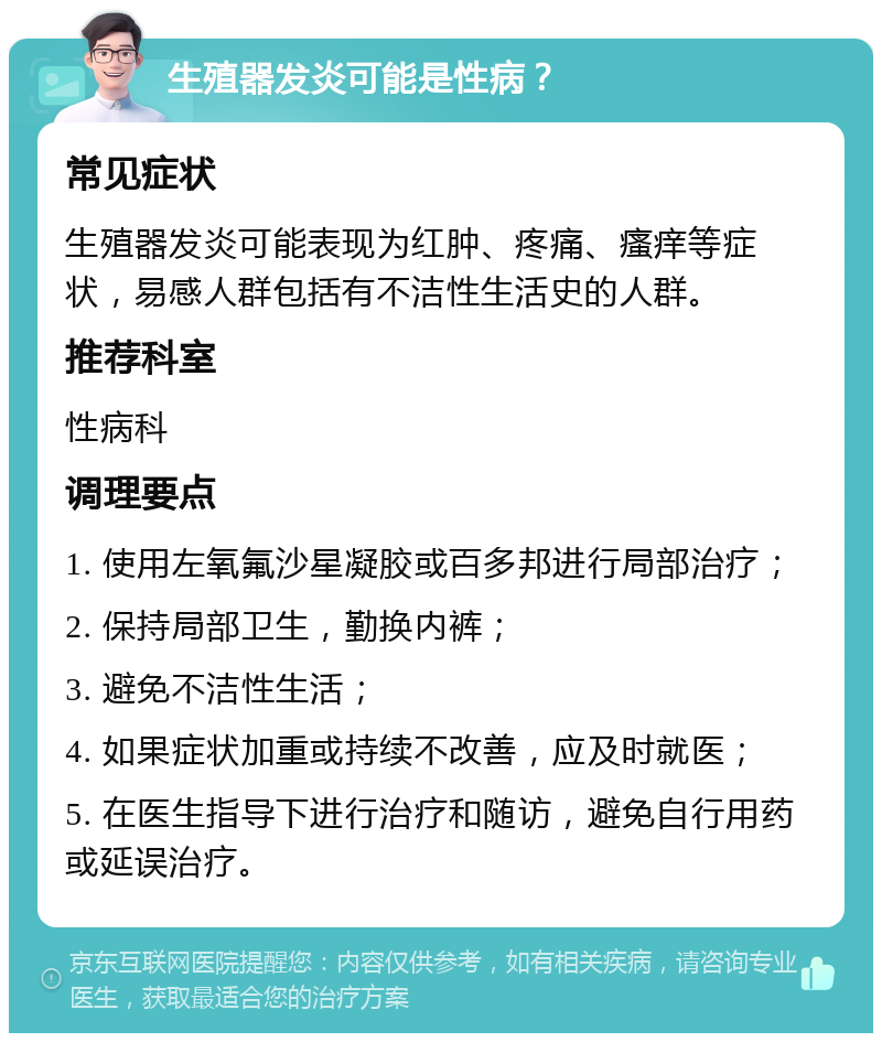 生殖器发炎可能是性病？ 常见症状 生殖器发炎可能表现为红肿、疼痛、瘙痒等症状，易感人群包括有不洁性生活史的人群。 推荐科室 性病科 调理要点 1. 使用左氧氟沙星凝胶或百多邦进行局部治疗； 2. 保持局部卫生，勤换内裤； 3. 避免不洁性生活； 4. 如果症状加重或持续不改善，应及时就医； 5. 在医生指导下进行治疗和随访，避免自行用药或延误治疗。