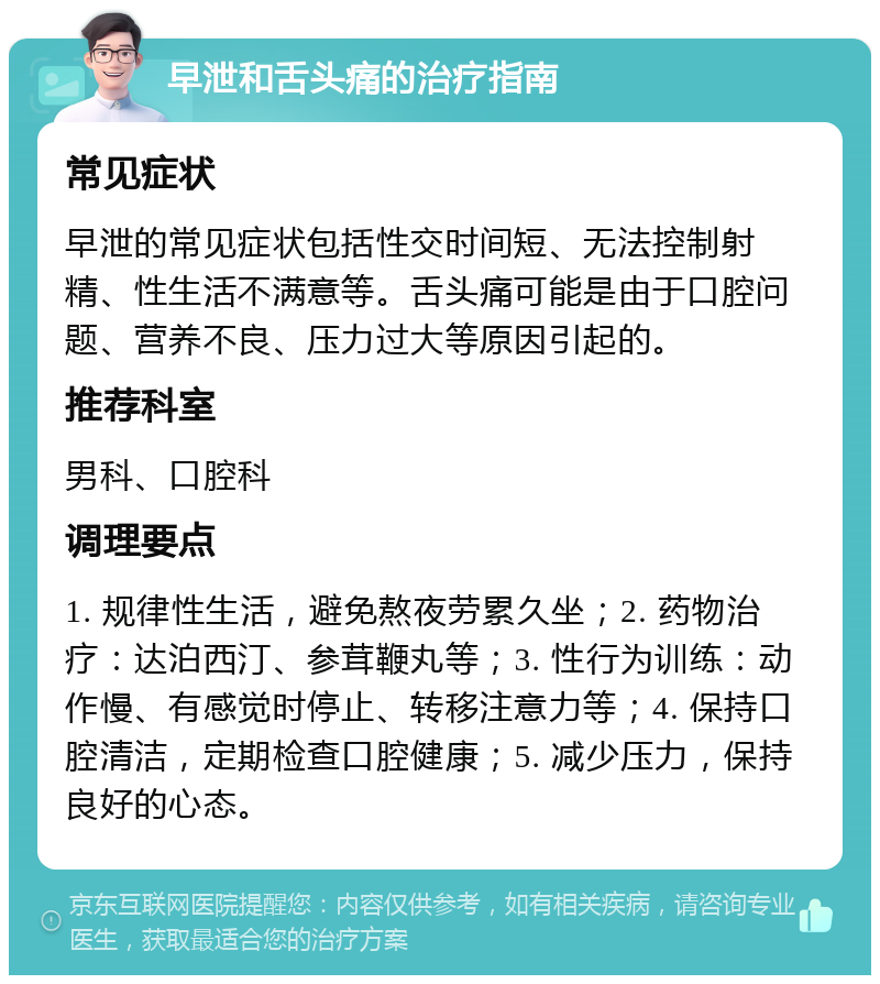 早泄和舌头痛的治疗指南 常见症状 早泄的常见症状包括性交时间短、无法控制射精、性生活不满意等。舌头痛可能是由于口腔问题、营养不良、压力过大等原因引起的。 推荐科室 男科、口腔科 调理要点 1. 规律性生活，避免熬夜劳累久坐；2. 药物治疗：达泊西汀、参茸鞭丸等；3. 性行为训练：动作慢、有感觉时停止、转移注意力等；4. 保持口腔清洁，定期检查口腔健康；5. 减少压力，保持良好的心态。