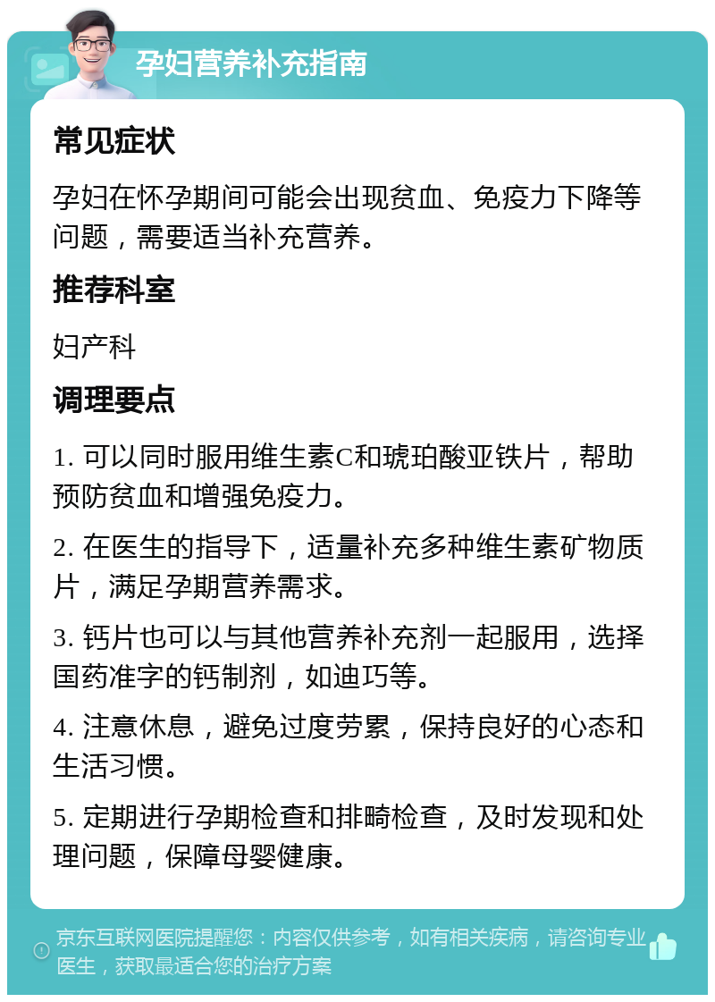 孕妇营养补充指南 常见症状 孕妇在怀孕期间可能会出现贫血、免疫力下降等问题，需要适当补充营养。 推荐科室 妇产科 调理要点 1. 可以同时服用维生素C和琥珀酸亚铁片，帮助预防贫血和增强免疫力。 2. 在医生的指导下，适量补充多种维生素矿物质片，满足孕期营养需求。 3. 钙片也可以与其他营养补充剂一起服用，选择国药准字的钙制剂，如迪巧等。 4. 注意休息，避免过度劳累，保持良好的心态和生活习惯。 5. 定期进行孕期检查和排畸检查，及时发现和处理问题，保障母婴健康。