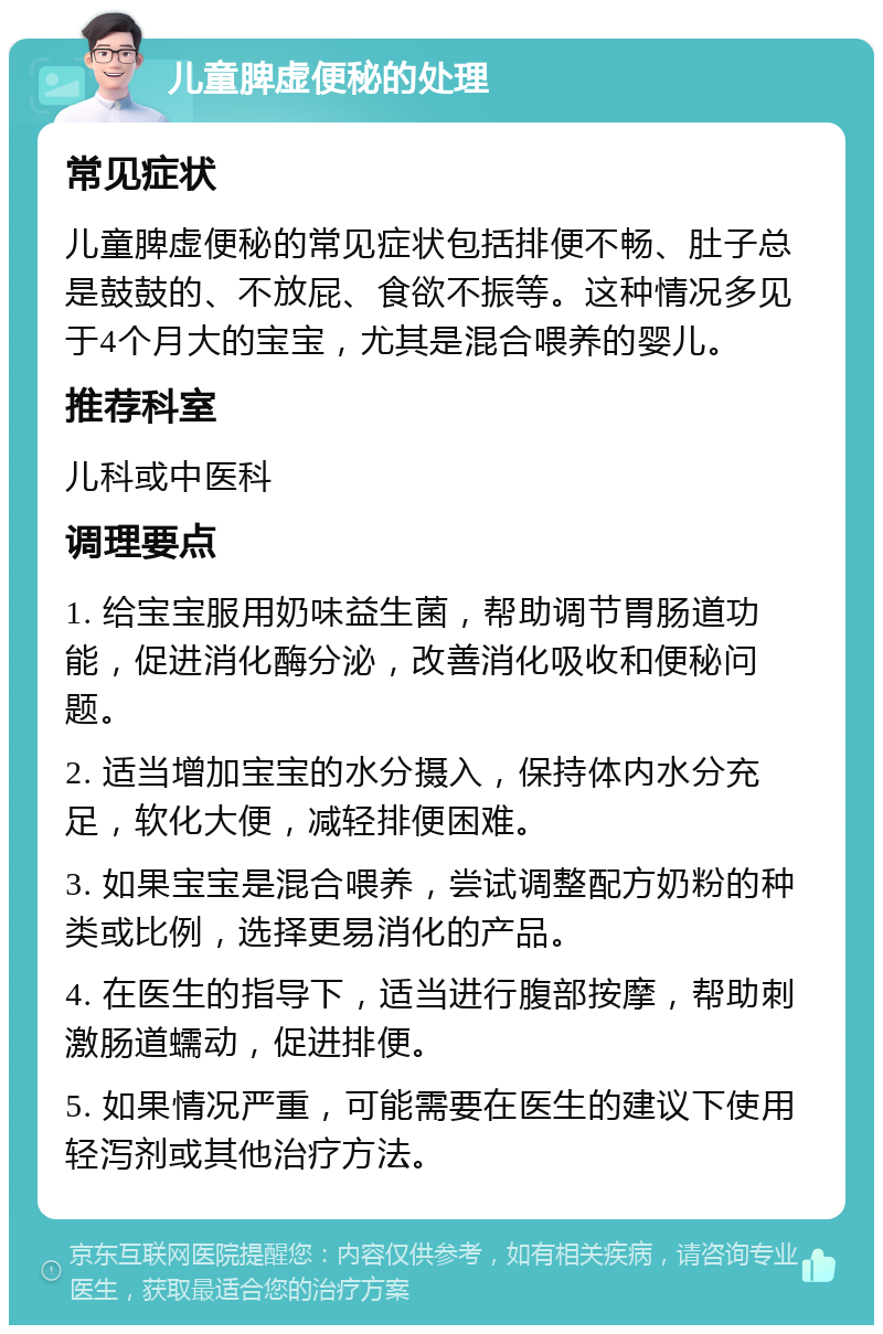 儿童脾虚便秘的处理 常见症状 儿童脾虚便秘的常见症状包括排便不畅、肚子总是鼓鼓的、不放屁、食欲不振等。这种情况多见于4个月大的宝宝，尤其是混合喂养的婴儿。 推荐科室 儿科或中医科 调理要点 1. 给宝宝服用奶味益生菌，帮助调节胃肠道功能，促进消化酶分泌，改善消化吸收和便秘问题。 2. 适当增加宝宝的水分摄入，保持体内水分充足，软化大便，减轻排便困难。 3. 如果宝宝是混合喂养，尝试调整配方奶粉的种类或比例，选择更易消化的产品。 4. 在医生的指导下，适当进行腹部按摩，帮助刺激肠道蠕动，促进排便。 5. 如果情况严重，可能需要在医生的建议下使用轻泻剂或其他治疗方法。