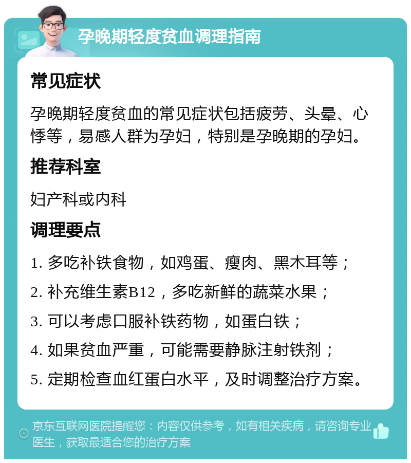 孕晚期轻度贫血调理指南 常见症状 孕晚期轻度贫血的常见症状包括疲劳、头晕、心悸等，易感人群为孕妇，特别是孕晚期的孕妇。 推荐科室 妇产科或内科 调理要点 1. 多吃补铁食物，如鸡蛋、瘦肉、黑木耳等； 2. 补充维生素B12，多吃新鲜的蔬菜水果； 3. 可以考虑口服补铁药物，如蛋白铁； 4. 如果贫血严重，可能需要静脉注射铁剂； 5. 定期检查血红蛋白水平，及时调整治疗方案。