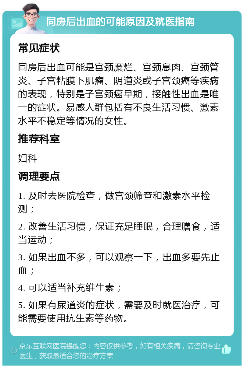 同房后出血的可能原因及就医指南 常见症状 同房后出血可能是宫颈糜烂、宫颈息肉、宫颈管炎、子宫粘膜下肌瘤、阴道炎或子宫颈癌等疾病的表现，特别是子宫颈癌早期，接触性出血是唯一的症状。易感人群包括有不良生活习惯、激素水平不稳定等情况的女性。 推荐科室 妇科 调理要点 1. 及时去医院检查，做宫颈筛查和激素水平检测； 2. 改善生活习惯，保证充足睡眠，合理膳食，适当运动； 3. 如果出血不多，可以观察一下，出血多要先止血； 4. 可以适当补充维生素； 5. 如果有尿道炎的症状，需要及时就医治疗，可能需要使用抗生素等药物。