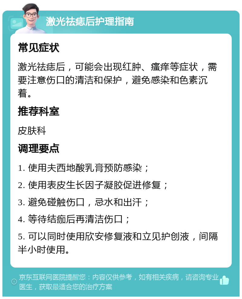 激光祛痣后护理指南 常见症状 激光祛痣后，可能会出现红肿、瘙痒等症状，需要注意伤口的清洁和保护，避免感染和色素沉着。 推荐科室 皮肤科 调理要点 1. 使用夫西地酸乳膏预防感染； 2. 使用表皮生长因子凝胶促进修复； 3. 避免碰触伤口，忌水和出汗； 4. 等待结痂后再清洁伤口； 5. 可以同时使用欣安修复液和立见护创液，间隔半小时使用。