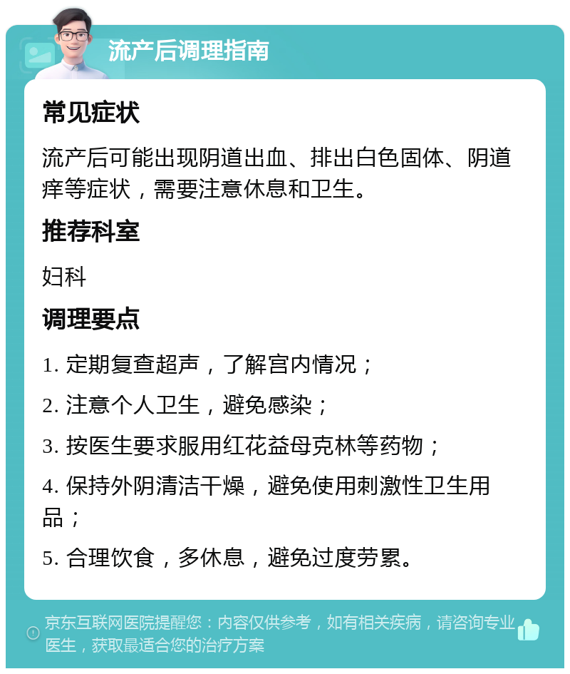 流产后调理指南 常见症状 流产后可能出现阴道出血、排出白色固体、阴道痒等症状，需要注意休息和卫生。 推荐科室 妇科 调理要点 1. 定期复查超声，了解宫内情况； 2. 注意个人卫生，避免感染； 3. 按医生要求服用红花益母克林等药物； 4. 保持外阴清洁干燥，避免使用刺激性卫生用品； 5. 合理饮食，多休息，避免过度劳累。