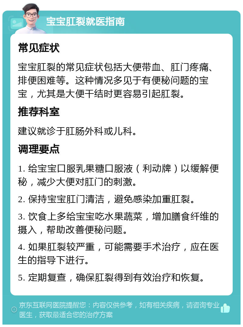 宝宝肛裂就医指南 常见症状 宝宝肛裂的常见症状包括大便带血、肛门疼痛、排便困难等。这种情况多见于有便秘问题的宝宝，尤其是大便干结时更容易引起肛裂。 推荐科室 建议就诊于肛肠外科或儿科。 调理要点 1. 给宝宝口服乳果糖口服液（利动牌）以缓解便秘，减少大便对肛门的刺激。 2. 保持宝宝肛门清洁，避免感染加重肛裂。 3. 饮食上多给宝宝吃水果蔬菜，增加膳食纤维的摄入，帮助改善便秘问题。 4. 如果肛裂较严重，可能需要手术治疗，应在医生的指导下进行。 5. 定期复查，确保肛裂得到有效治疗和恢复。