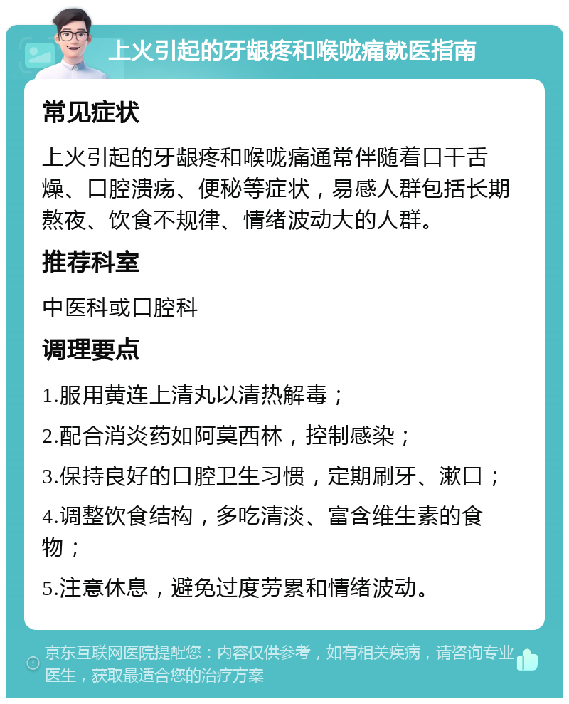 上火引起的牙龈疼和喉咙痛就医指南 常见症状 上火引起的牙龈疼和喉咙痛通常伴随着口干舌燥、口腔溃疡、便秘等症状，易感人群包括长期熬夜、饮食不规律、情绪波动大的人群。 推荐科室 中医科或口腔科 调理要点 1.服用黄连上清丸以清热解毒； 2.配合消炎药如阿莫西林，控制感染； 3.保持良好的口腔卫生习惯，定期刷牙、漱口； 4.调整饮食结构，多吃清淡、富含维生素的食物； 5.注意休息，避免过度劳累和情绪波动。