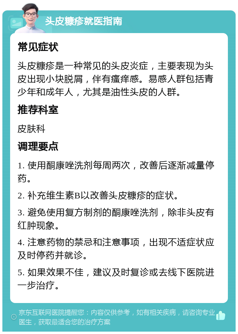 头皮糠疹就医指南 常见症状 头皮糠疹是一种常见的头皮炎症，主要表现为头皮出现小块脱屑，伴有瘙痒感。易感人群包括青少年和成年人，尤其是油性头皮的人群。 推荐科室 皮肤科 调理要点 1. 使用酮康唑洗剂每周两次，改善后逐渐减量停药。 2. 补充维生素B以改善头皮糠疹的症状。 3. 避免使用复方制剂的酮康唑洗剂，除非头皮有红肿现象。 4. 注意药物的禁忌和注意事项，出现不适症状应及时停药并就诊。 5. 如果效果不佳，建议及时复诊或去线下医院进一步治疗。