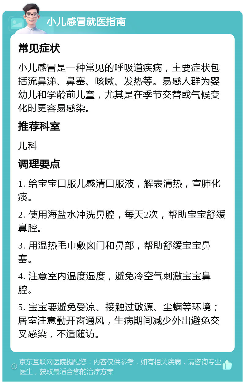 小儿感冒就医指南 常见症状 小儿感冒是一种常见的呼吸道疾病，主要症状包括流鼻涕、鼻塞、咳嗽、发热等。易感人群为婴幼儿和学龄前儿童，尤其是在季节交替或气候变化时更容易感染。 推荐科室 儿科 调理要点 1. 给宝宝口服儿感清口服液，解表清热，宣肺化痰。 2. 使用海盐水冲洗鼻腔，每天2次，帮助宝宝舒缓鼻腔。 3. 用温热毛巾敷囟门和鼻部，帮助舒缓宝宝鼻塞。 4. 注意室内温度湿度，避免冷空气刺激宝宝鼻腔。 5. 宝宝要避免受凉、接触过敏源、尘螨等环境；居室注意勤开窗通风，生病期间减少外出避免交叉感染，不适随访。