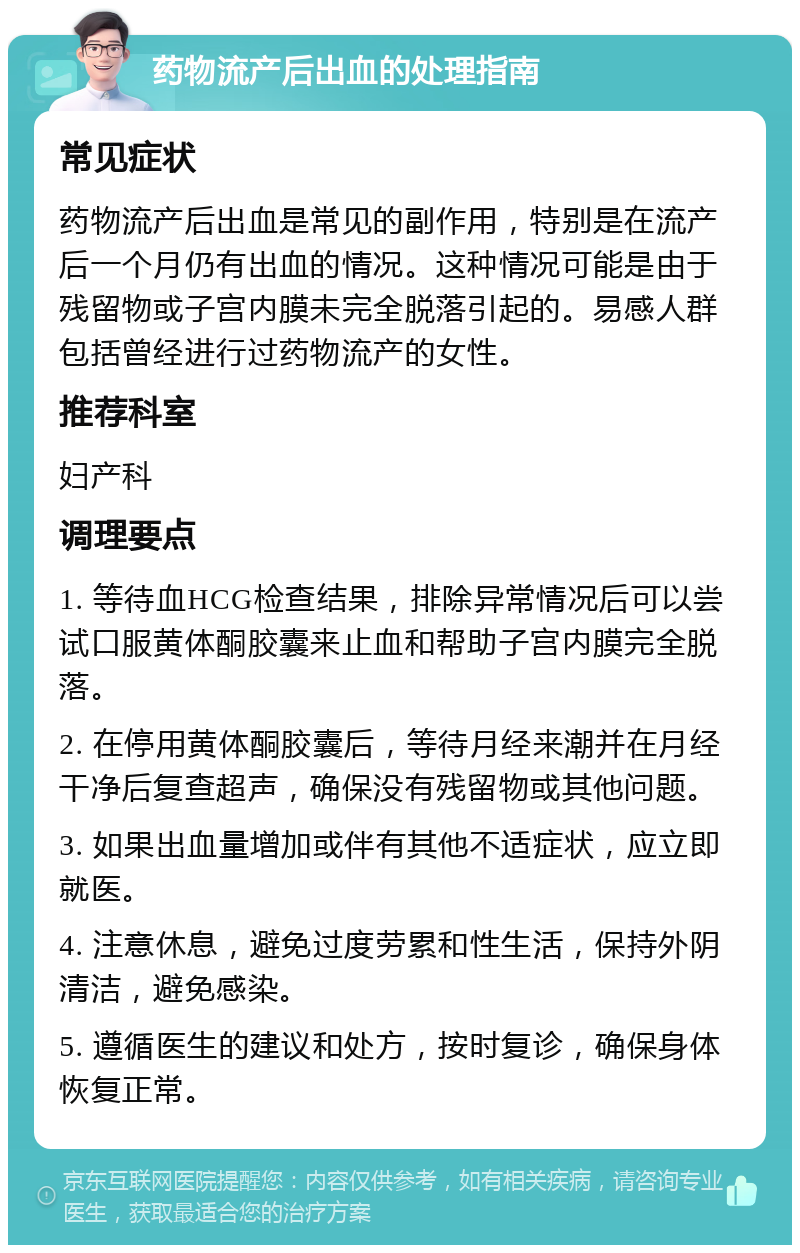 药物流产后出血的处理指南 常见症状 药物流产后出血是常见的副作用，特别是在流产后一个月仍有出血的情况。这种情况可能是由于残留物或子宫内膜未完全脱落引起的。易感人群包括曾经进行过药物流产的女性。 推荐科室 妇产科 调理要点 1. 等待血HCG检查结果，排除异常情况后可以尝试口服黄体酮胶囊来止血和帮助子宫内膜完全脱落。 2. 在停用黄体酮胶囊后，等待月经来潮并在月经干净后复查超声，确保没有残留物或其他问题。 3. 如果出血量增加或伴有其他不适症状，应立即就医。 4. 注意休息，避免过度劳累和性生活，保持外阴清洁，避免感染。 5. 遵循医生的建议和处方，按时复诊，确保身体恢复正常。