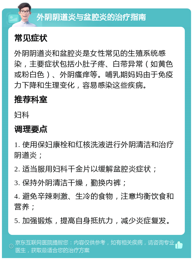 外阴阴道炎与盆腔炎的治疗指南 常见症状 外阴阴道炎和盆腔炎是女性常见的生殖系统感染，主要症状包括小肚子疼、白带异常（如黄色或粉白色）、外阴瘙痒等。哺乳期妈妈由于免疫力下降和生理变化，容易感染这些疾病。 推荐科室 妇科 调理要点 1. 使用保妇康栓和红核洗液进行外阴清洁和治疗阴道炎； 2. 适当服用妇科千金片以缓解盆腔炎症状； 3. 保持外阴清洁干燥，勤换内裤； 4. 避免辛辣刺激、生冷的食物，注意均衡饮食和营养； 5. 加强锻炼，提高自身抵抗力，减少炎症复发。