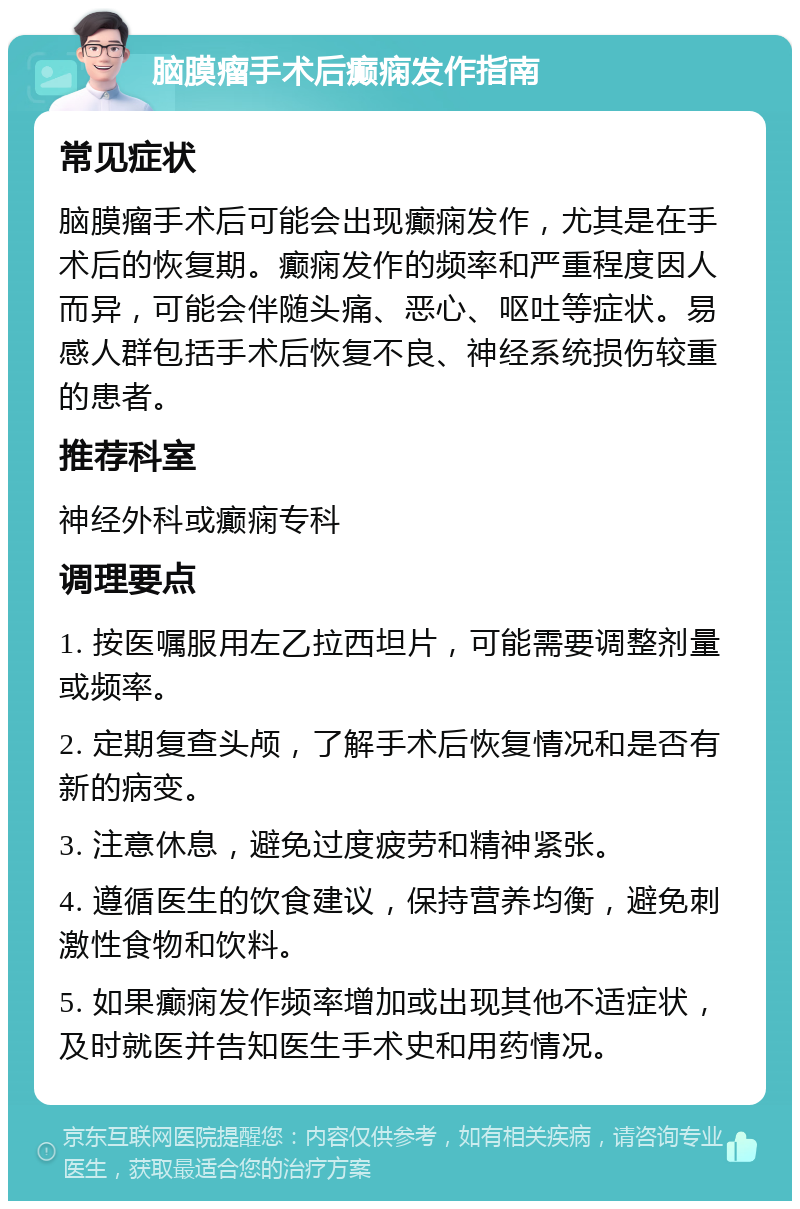 脑膜瘤手术后癫痫发作指南 常见症状 脑膜瘤手术后可能会出现癫痫发作，尤其是在手术后的恢复期。癫痫发作的频率和严重程度因人而异，可能会伴随头痛、恶心、呕吐等症状。易感人群包括手术后恢复不良、神经系统损伤较重的患者。 推荐科室 神经外科或癫痫专科 调理要点 1. 按医嘱服用左乙拉西坦片，可能需要调整剂量或频率。 2. 定期复查头颅，了解手术后恢复情况和是否有新的病变。 3. 注意休息，避免过度疲劳和精神紧张。 4. 遵循医生的饮食建议，保持营养均衡，避免刺激性食物和饮料。 5. 如果癫痫发作频率增加或出现其他不适症状，及时就医并告知医生手术史和用药情况。