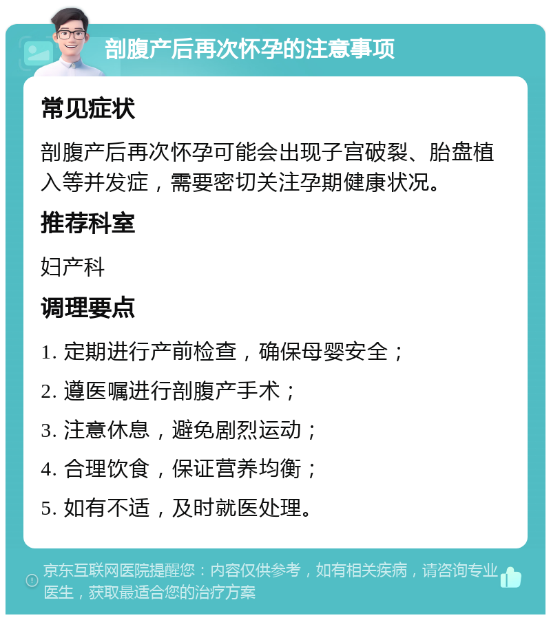 剖腹产后再次怀孕的注意事项 常见症状 剖腹产后再次怀孕可能会出现子宫破裂、胎盘植入等并发症，需要密切关注孕期健康状况。 推荐科室 妇产科 调理要点 1. 定期进行产前检查，确保母婴安全； 2. 遵医嘱进行剖腹产手术； 3. 注意休息，避免剧烈运动； 4. 合理饮食，保证营养均衡； 5. 如有不适，及时就医处理。