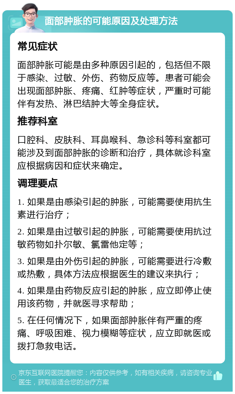 面部肿胀的可能原因及处理方法 常见症状 面部肿胀可能是由多种原因引起的，包括但不限于感染、过敏、外伤、药物反应等。患者可能会出现面部肿胀、疼痛、红肿等症状，严重时可能伴有发热、淋巴结肿大等全身症状。 推荐科室 口腔科、皮肤科、耳鼻喉科、急诊科等科室都可能涉及到面部肿胀的诊断和治疗，具体就诊科室应根据病因和症状来确定。 调理要点 1. 如果是由感染引起的肿胀，可能需要使用抗生素进行治疗； 2. 如果是由过敏引起的肿胀，可能需要使用抗过敏药物如扑尔敏、氯雷他定等； 3. 如果是由外伤引起的肿胀，可能需要进行冷敷或热敷，具体方法应根据医生的建议来执行； 4. 如果是由药物反应引起的肿胀，应立即停止使用该药物，并就医寻求帮助； 5. 在任何情况下，如果面部肿胀伴有严重的疼痛、呼吸困难、视力模糊等症状，应立即就医或拨打急救电话。