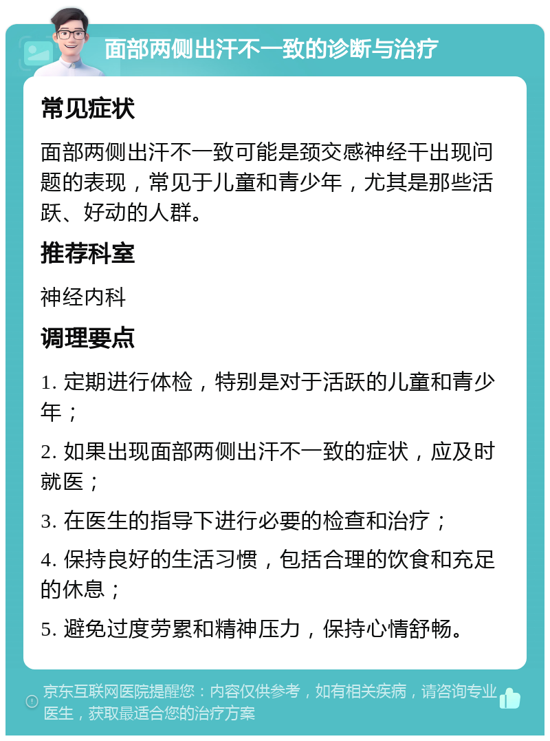 面部两侧出汗不一致的诊断与治疗 常见症状 面部两侧出汗不一致可能是颈交感神经干出现问题的表现，常见于儿童和青少年，尤其是那些活跃、好动的人群。 推荐科室 神经内科 调理要点 1. 定期进行体检，特别是对于活跃的儿童和青少年； 2. 如果出现面部两侧出汗不一致的症状，应及时就医； 3. 在医生的指导下进行必要的检查和治疗； 4. 保持良好的生活习惯，包括合理的饮食和充足的休息； 5. 避免过度劳累和精神压力，保持心情舒畅。