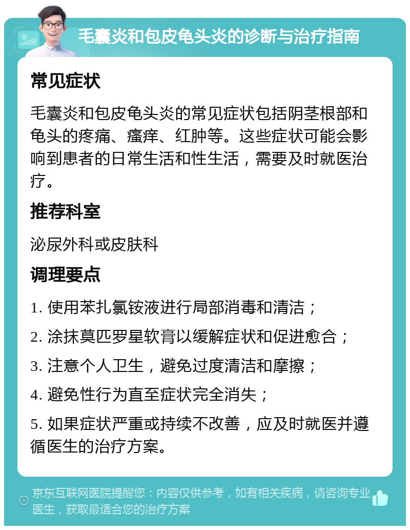 毛囊炎和包皮龟头炎的诊断与治疗指南 常见症状 毛囊炎和包皮龟头炎的常见症状包括阴茎根部和龟头的疼痛、瘙痒、红肿等。这些症状可能会影响到患者的日常生活和性生活，需要及时就医治疗。 推荐科室 泌尿外科或皮肤科 调理要点 1. 使用苯扎氯铵液进行局部消毒和清洁； 2. 涂抹莫匹罗星软膏以缓解症状和促进愈合； 3. 注意个人卫生，避免过度清洁和摩擦； 4. 避免性行为直至症状完全消失； 5. 如果症状严重或持续不改善，应及时就医并遵循医生的治疗方案。