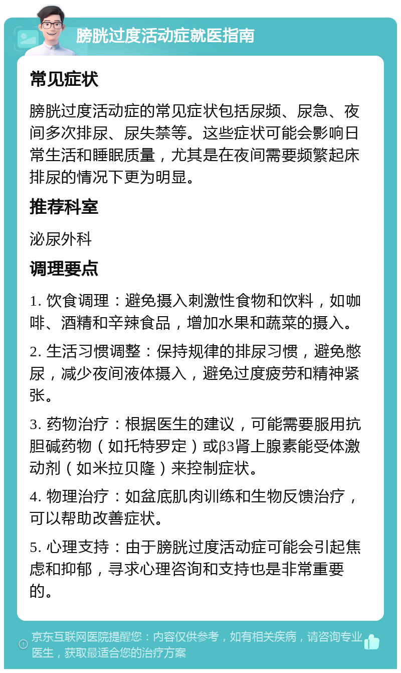 膀胱过度活动症就医指南 常见症状 膀胱过度活动症的常见症状包括尿频、尿急、夜间多次排尿、尿失禁等。这些症状可能会影响日常生活和睡眠质量，尤其是在夜间需要频繁起床排尿的情况下更为明显。 推荐科室 泌尿外科 调理要点 1. 饮食调理：避免摄入刺激性食物和饮料，如咖啡、酒精和辛辣食品，增加水果和蔬菜的摄入。 2. 生活习惯调整：保持规律的排尿习惯，避免憋尿，减少夜间液体摄入，避免过度疲劳和精神紧张。 3. 药物治疗：根据医生的建议，可能需要服用抗胆碱药物（如托特罗定）或β3肾上腺素能受体激动剂（如米拉贝隆）来控制症状。 4. 物理治疗：如盆底肌肉训练和生物反馈治疗，可以帮助改善症状。 5. 心理支持：由于膀胱过度活动症可能会引起焦虑和抑郁，寻求心理咨询和支持也是非常重要的。